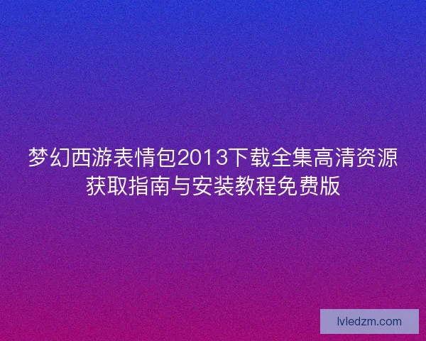 梦幻西游表情包2013下载全集高清资源获取指南与安装教程免费版