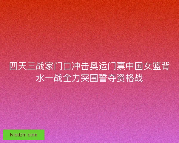 四天三战家门口冲击奥运门票中国女篮背水一战全力突围誓夺资格战