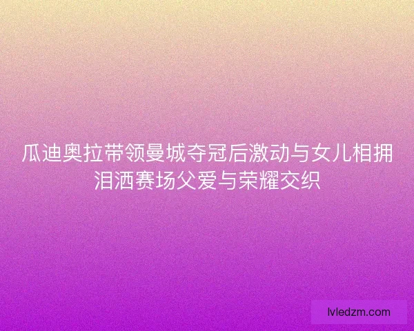 瓜迪奥拉带领曼城夺冠后激动与女儿相拥泪洒赛场父爱与荣耀交织