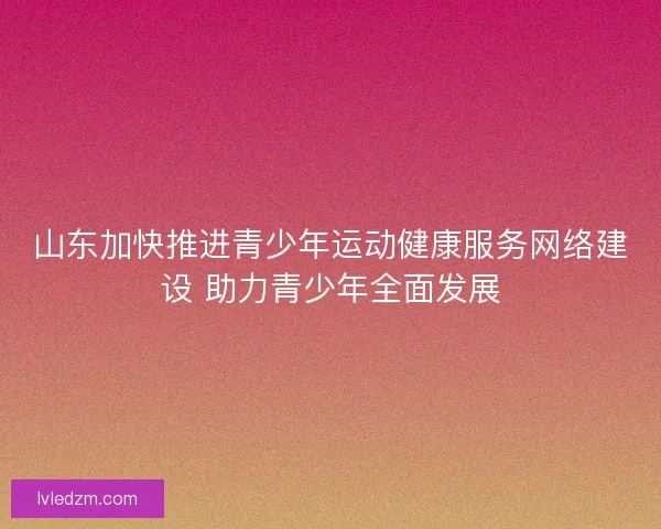 山东加快推进青少年运动健康服务网络建设 助力青少年全面发展