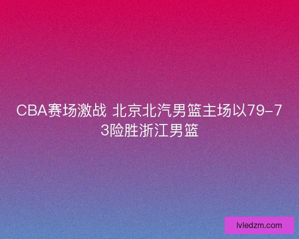 CBA赛场激战 北京北汽男篮主场以79-73险胜浙江男篮